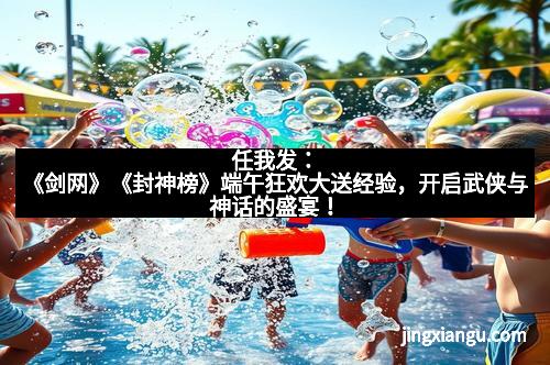 任我发：《剑网》《封神榜》端午狂欢大送经验，开启武侠与神话的盛宴！